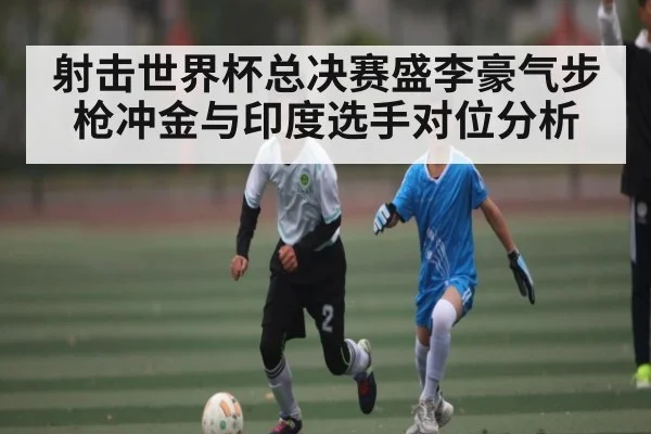 射击世界杯总决赛盛李豪气步枪冲金与印度选手对位分析